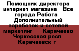 Помощник директора интернет-магазина - Все города Работа » Дополнительный заработок и сетевой маркетинг   . Карачаево-Черкесская респ.,Карачаевск г.